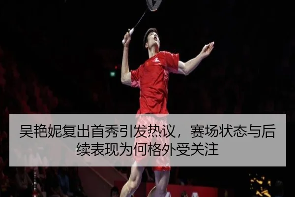 吴艳妮复出首秀引发热议，赛场状态与后续表现为何格外受关注