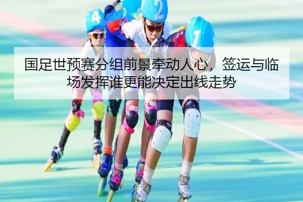国足世预赛分组前景牵动人心，签运与临场发挥谁更能决定出线走势 - fbtiyu